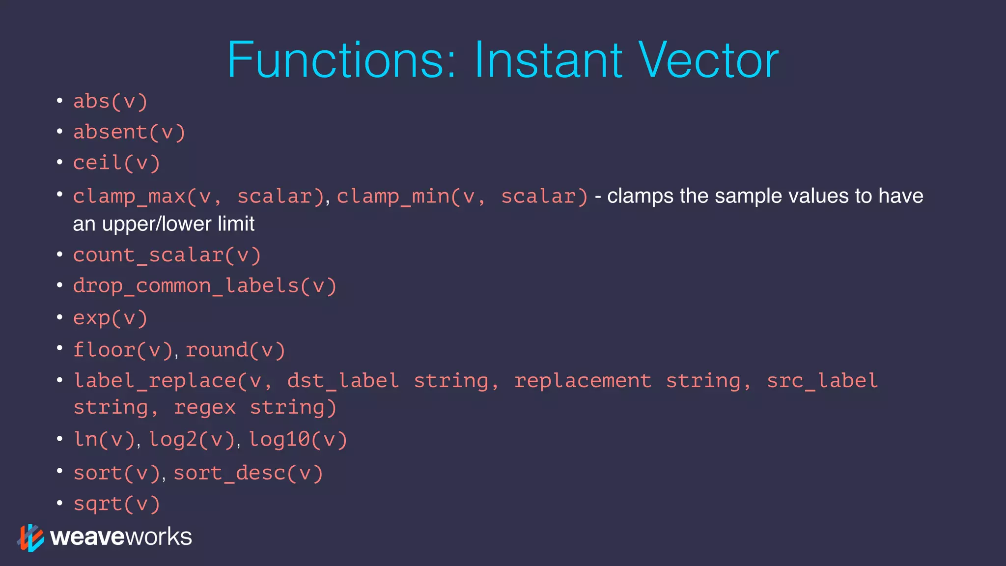 Functions: Instant Vector
• abs(v)
• absent(v)
• ceil(v)
• clamp_max(v, scalar), clamp_min(v, scalar) - clamps the sample values to have
an upper/lower limit
• count_scalar(v)
• drop_common_labels(v)
• exp(v)
• floor(v), round(v)
• label_replace(v, dst_label string, replacement string, src_label
string, regex string)
• ln(v), log2(v), log10(v)
• sort(v), sort_desc(v)
• sqrt(v)
 