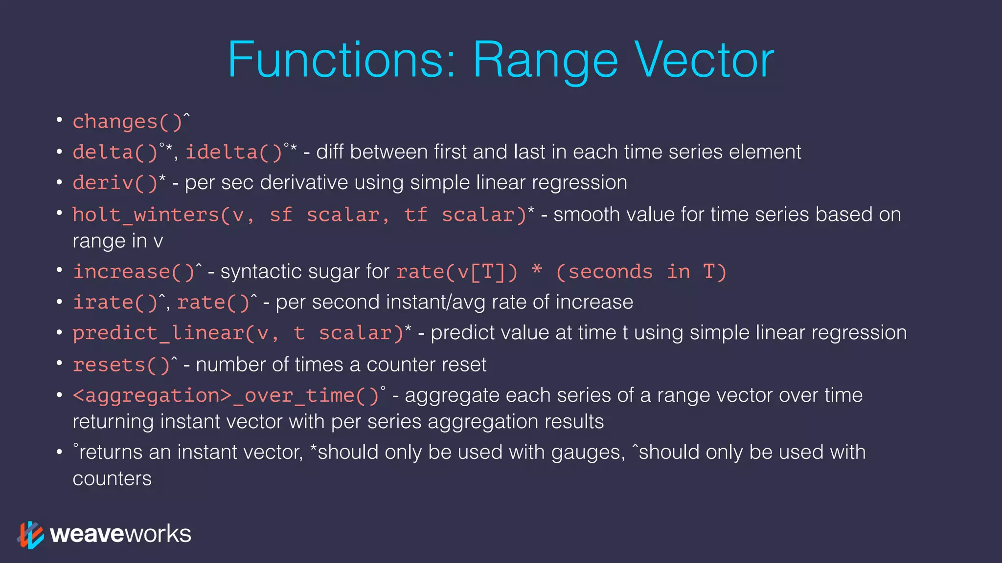 Functions: Range Vector
• changes()ˆ
• delta()˚*, idelta()˚* - diff between first and last in each time series element
• deriv()* - per sec derivative using simple linear regression
• holt_winters(v, sf scalar, tf scalar)* - smooth value for time series based on
range in v
• increase()ˆ - syntactic sugar for rate(v[T]) * (seconds in T)
• irate()ˆ, rate()ˆ - per second instant/avg rate of increase
• predict_linear(v, t scalar)* - predict value at time t using simple linear regression
• resets()ˆ - number of times a counter reset
• <aggregation>_over_time()˚ - aggregate each series of a range vector over time
returning instant vector with per series aggregation results
• ˚returns an instant vector, *should only be used with gauges, ˆshould only be used with
counters
 