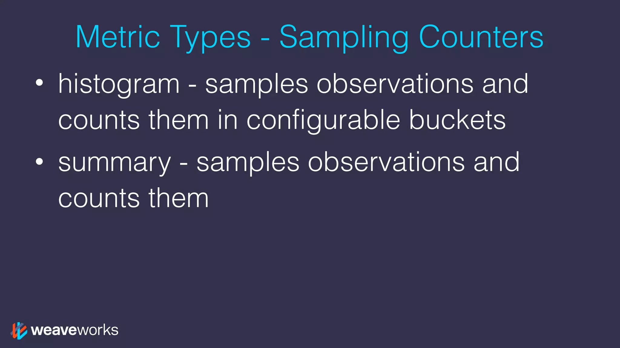 Metric Types - Sampling Counters
• histogram - samples observations and
counts them in configurable buckets
• summary - samples observations and
counts them
 