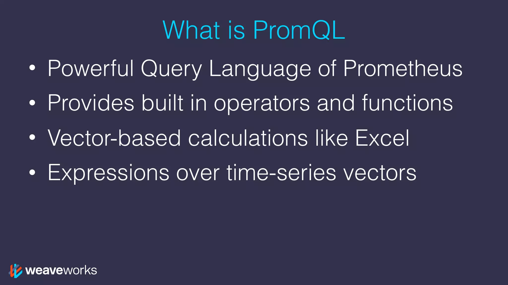 What is PromQL
• Powerful Query Language of Prometheus
• Provides built in operators and functions
• Vector-based calculations like Excel
• Expressions over time-series vectors
 