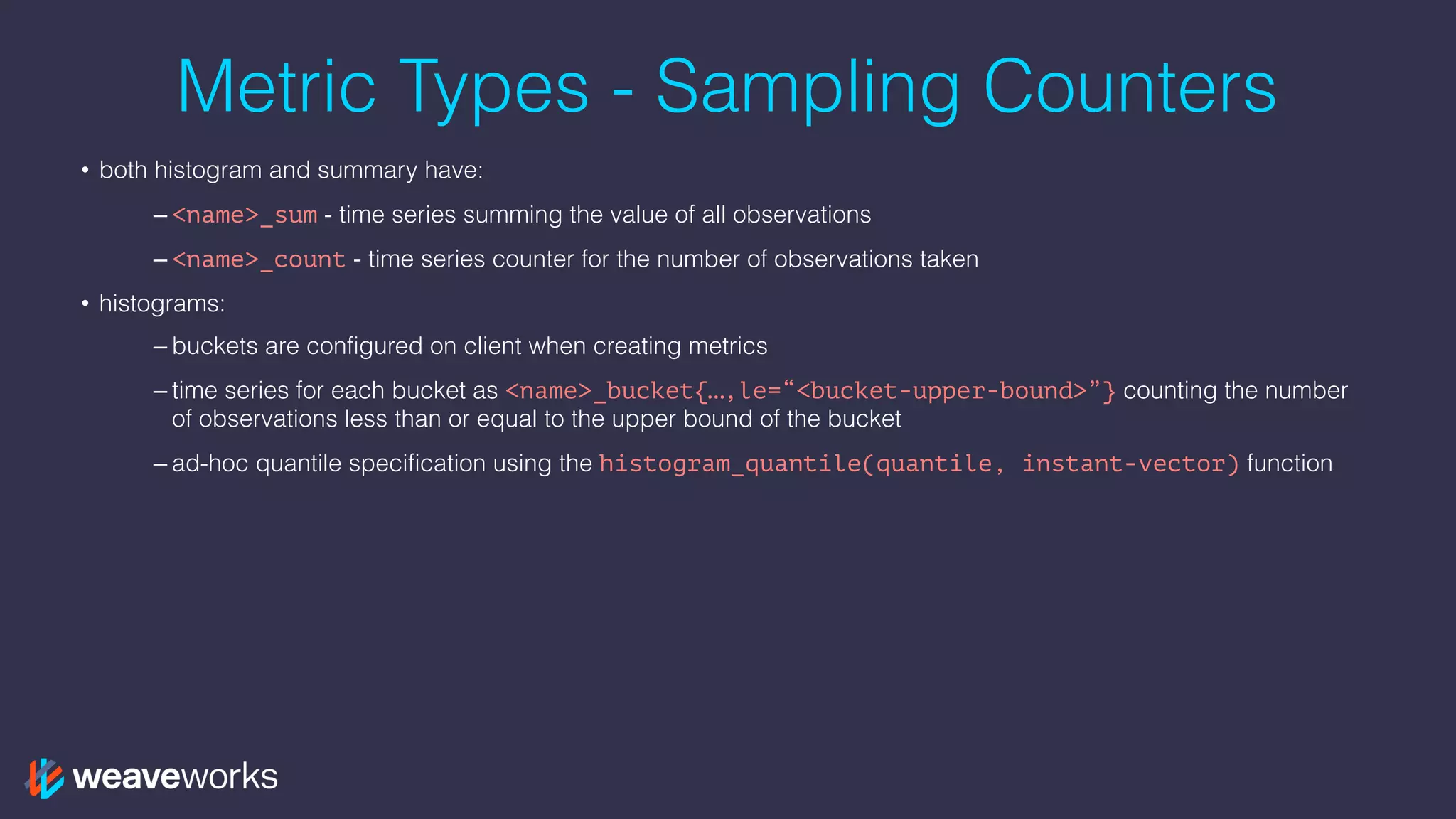 Metric Types - Sampling Counters
• both histogram and summary have:
– <name>_sum - time series summing the value of all observations
– <name>_count - time series counter for the number of observations taken
• histograms:
– buckets are configured on client when creating metrics
– time series for each bucket as <name>_bucket{…,le=“<bucket-upper-bound>”} counting the number
of observations less than or equal to the upper bound of the bucket
– ad-hoc quantile specification using the histogram_quantile(quantile, instant-vector) function
 