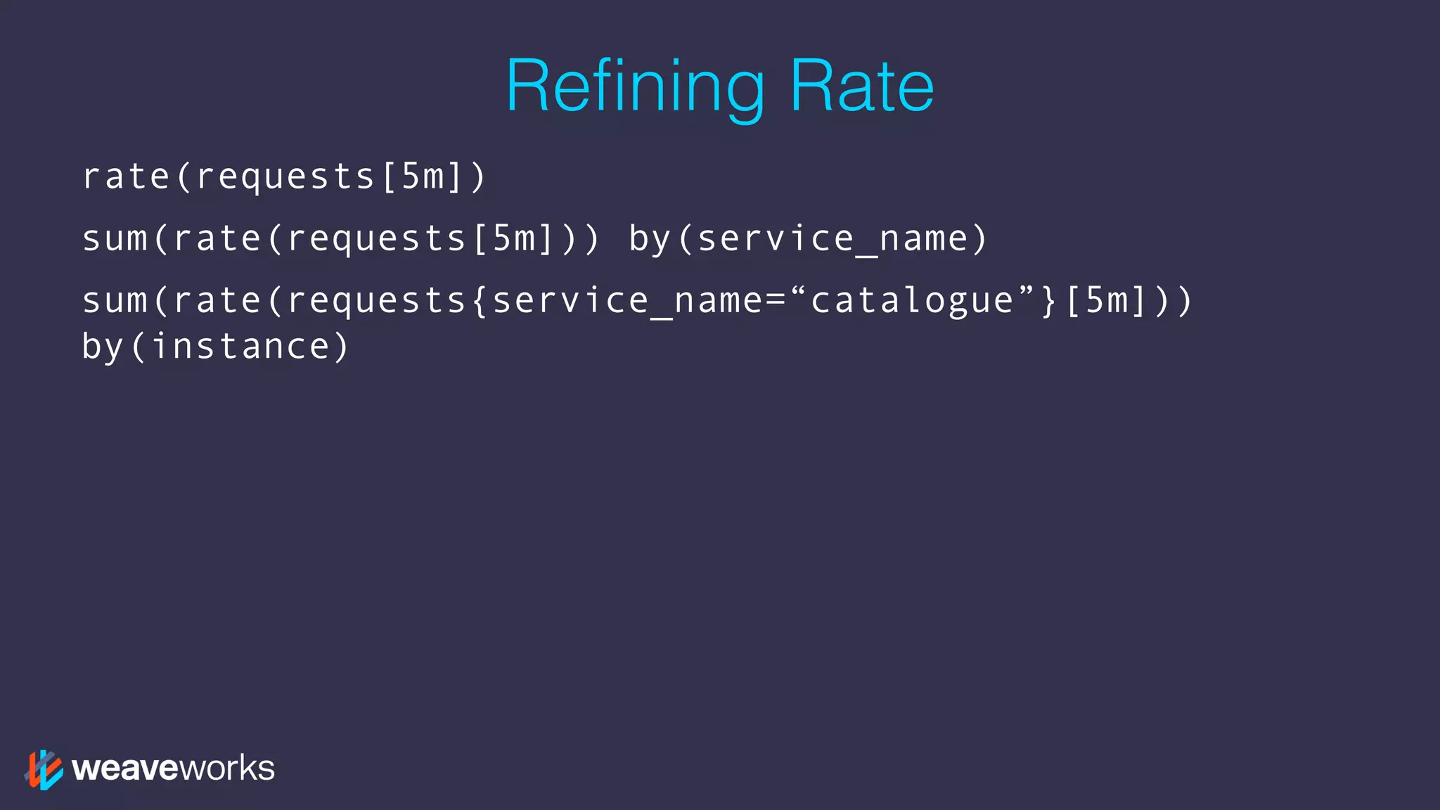 Refining Rate
rate(requests[5m])
sum(rate(requests[5m])) by(service_name)
sum(rate(requests{service_name=“catalogue”}[5m]))
by(instance)
 