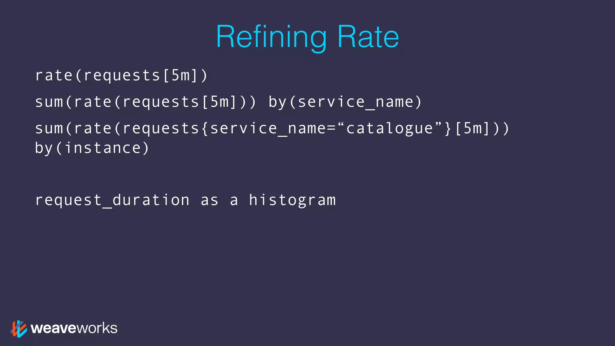 Refining Rate
rate(requests[5m])
sum(rate(requests[5m])) by(service_name)
sum(rate(requests{service_name=“catalogue”}[5m]))
by(instance)
request_duration as a histogram
 