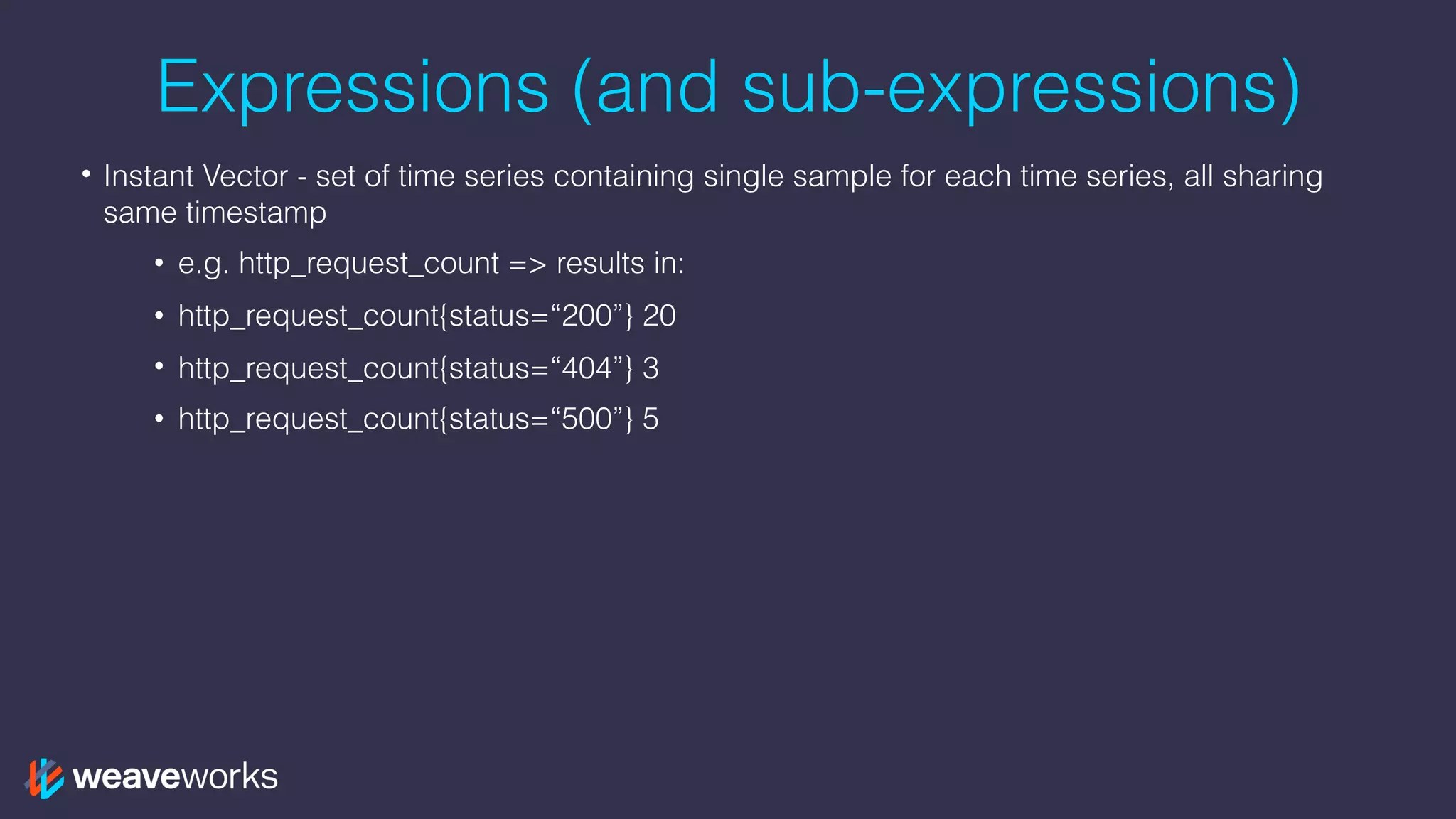 Expressions (and sub-expressions)
• Instant Vector - set of time series containing single sample for each time series, all sharing
same timestamp
• e.g. http_request_count => results in:
• http_request_count{status=“200”} 20
• http_request_count{status=“404”} 3
• http_request_count{status=“500”} 5
 