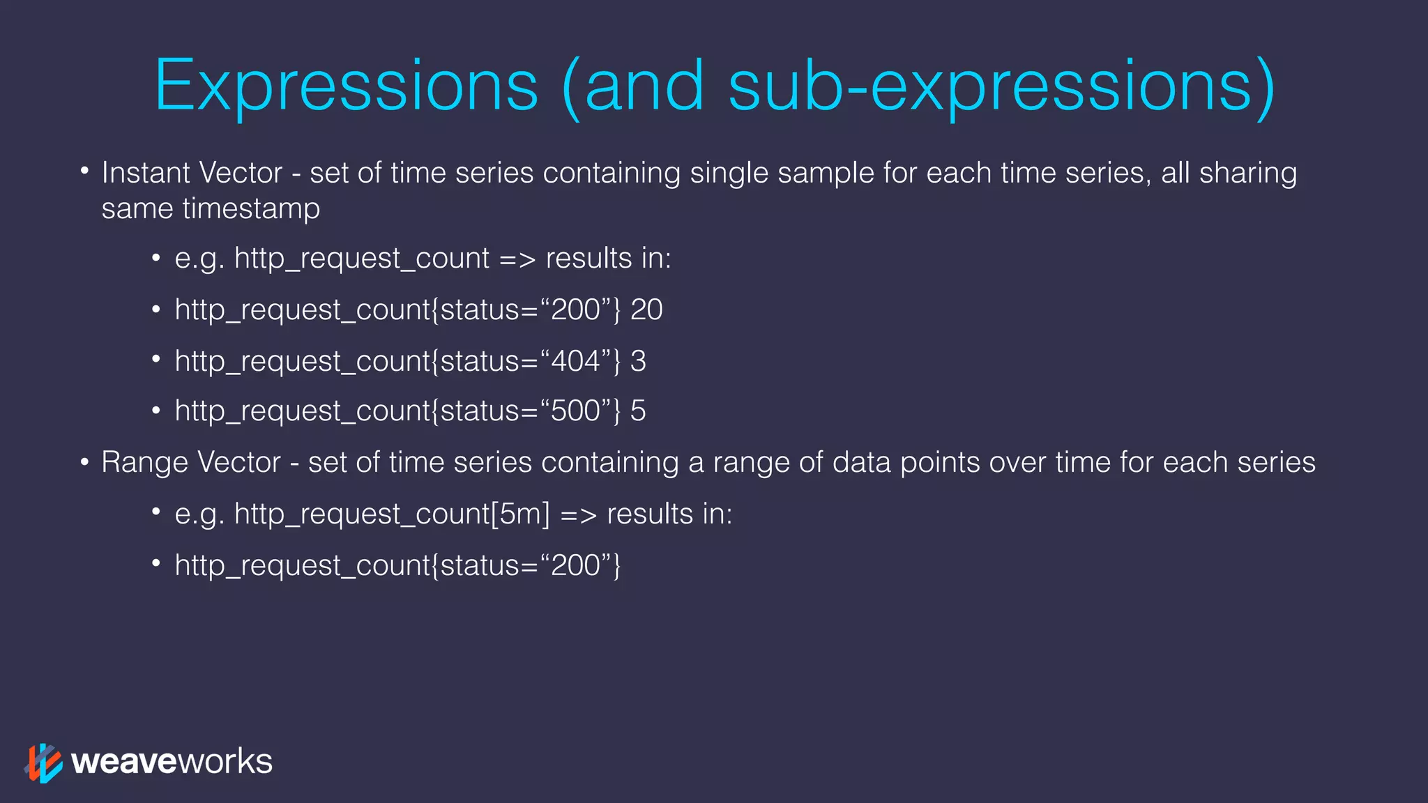 Expressions (and sub-expressions)
• Instant Vector - set of time series containing single sample for each time series, all sharing
same timestamp
• e.g. http_request_count => results in:
• http_request_count{status=“200”} 20
• http_request_count{status=“404”} 3
• http_request_count{status=“500”} 5
• Range Vector - set of time series containing a range of data points over time for each series
• e.g. http_request_count[5m] => results in:
• http_request_count{status=“200”}
 