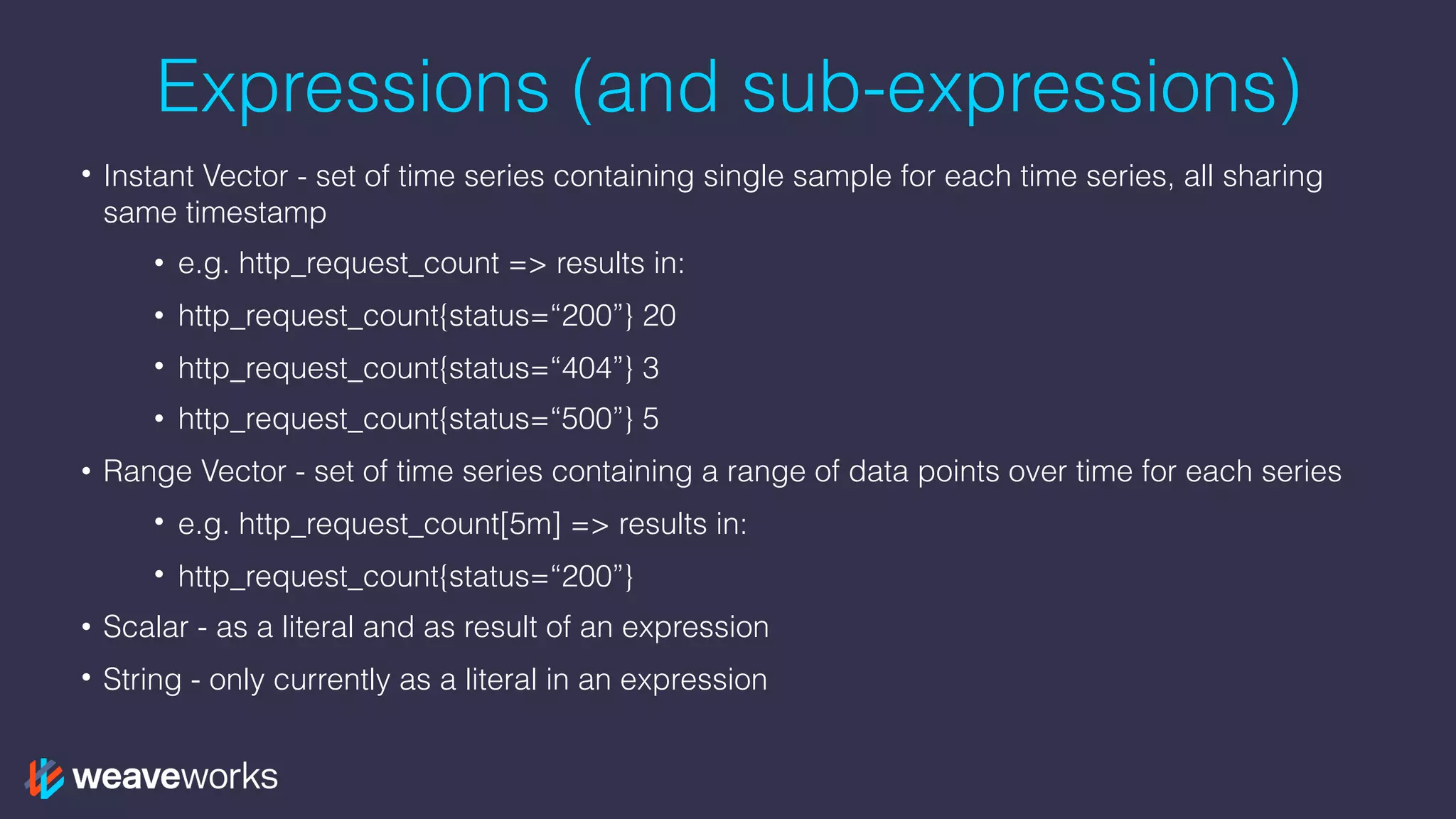 Expressions (and sub-expressions)
• Instant Vector - set of time series containing single sample for each time series, all sharing
same timestamp
• e.g. http_request_count => results in:
• http_request_count{status=“200”} 20
• http_request_count{status=“404”} 3
• http_request_count{status=“500”} 5
• Range Vector - set of time series containing a range of data points over time for each series
• e.g. http_request_count[5m] => results in:
• http_request_count{status=“200”}
• Scalar - as a literal and as result of an expression
• String - only currently as a literal in an expression
 