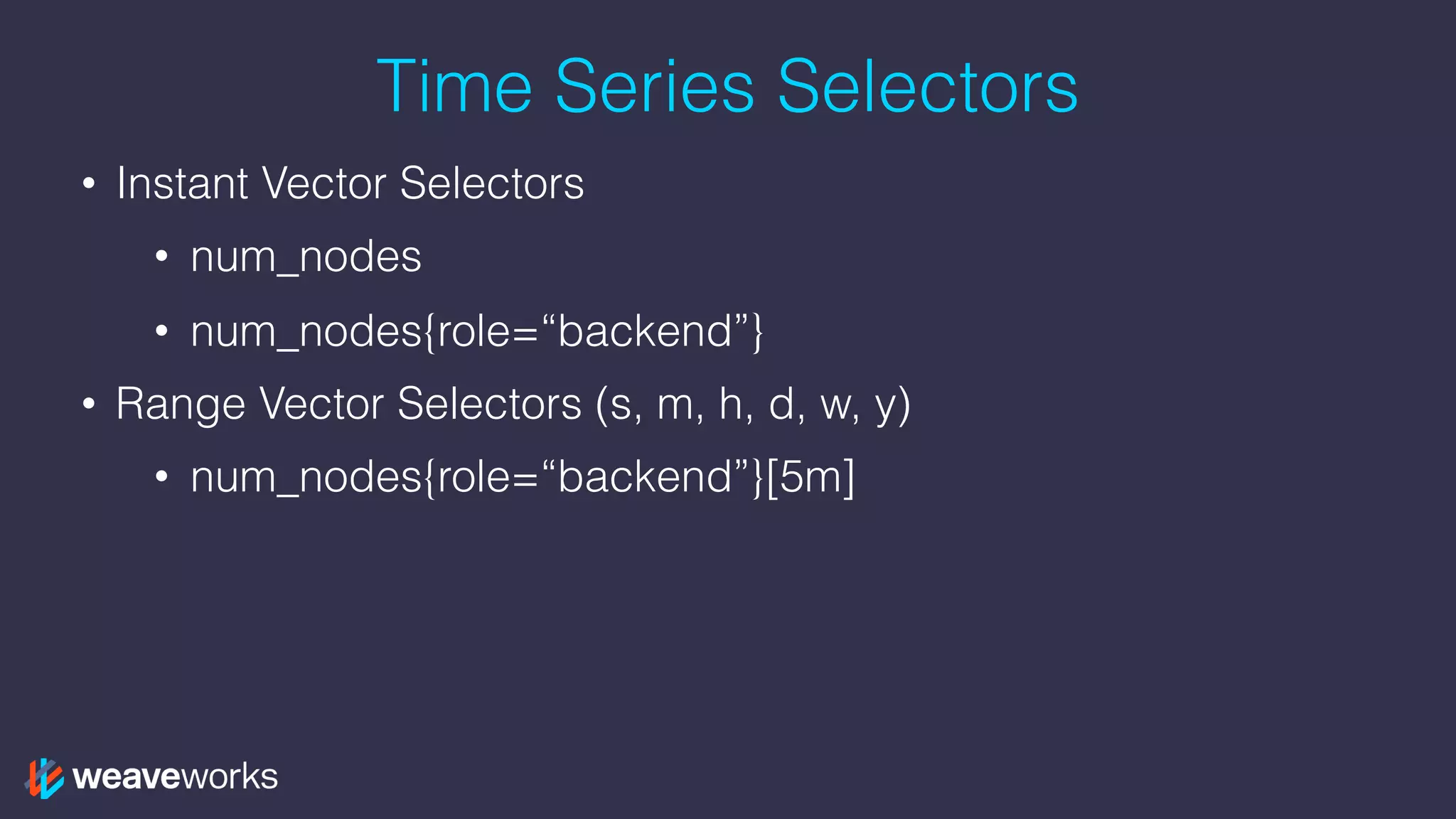 Time Series Selectors
• Instant Vector Selectors
• num_nodes
• num_nodes{role=“backend”}
• Range Vector Selectors (s, m, h, d, w, y)
• num_nodes{role=“backend”}[5m]
 