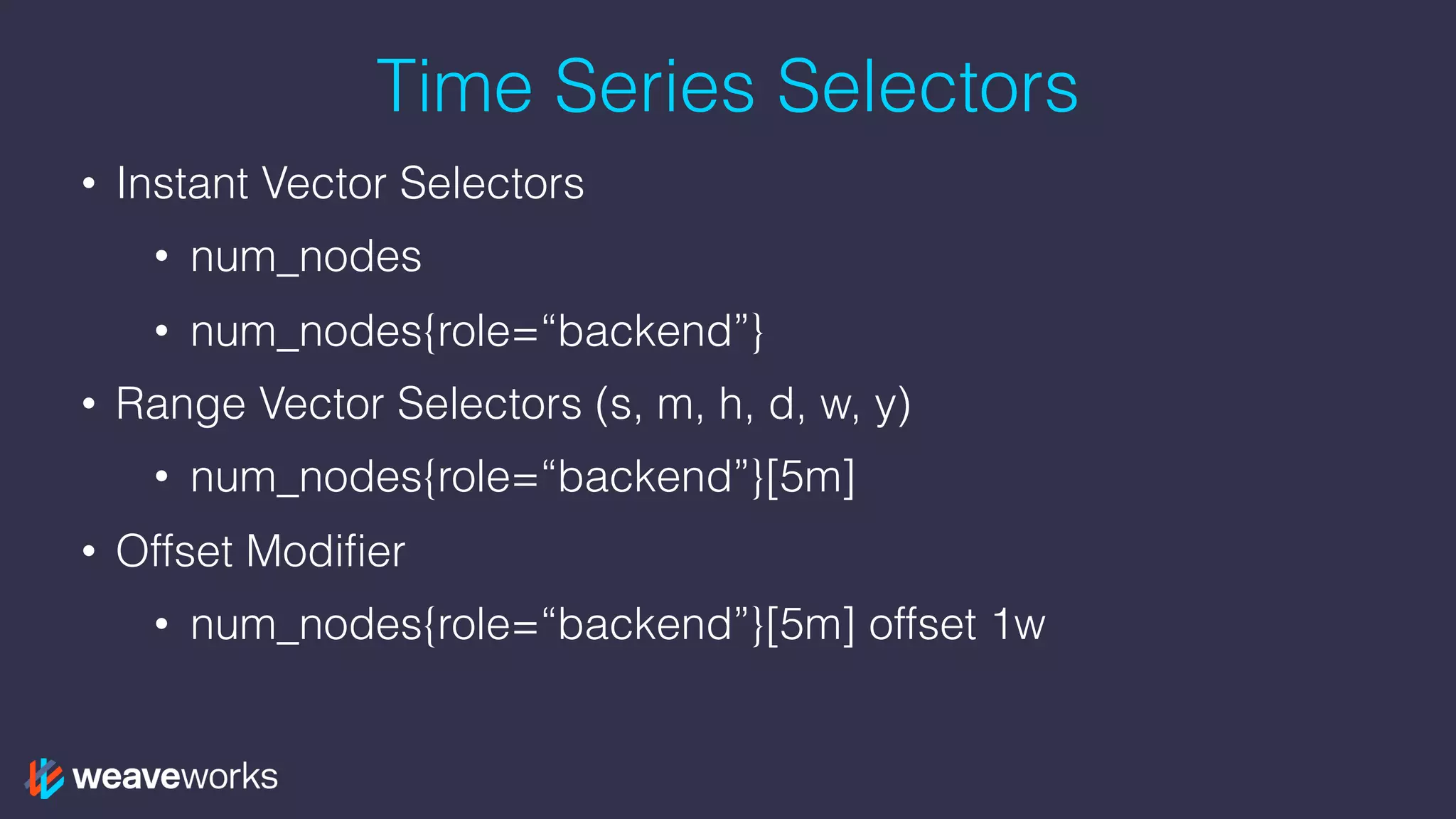 Time Series Selectors
• Instant Vector Selectors
• num_nodes
• num_nodes{role=“backend”}
• Range Vector Selectors (s, m, h, d, w, y)
• num_nodes{role=“backend”}[5m]
• Offset Modifier
• num_nodes{role=“backend”}[5m] offset 1w
 