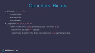 Operators: Binary
• Arithmetic: +, -, *, /, %, ^
– scalar/scalar
– vector/scalar
– vector/vector
• Comparison: ==, !=, >, <, >=, <=
– filters results unless bool operator provided (converts 0 or 1)
– scalar/scalar requires bool operator
– vector/scalar & vector/vector drops elements unless bool operator provided
 