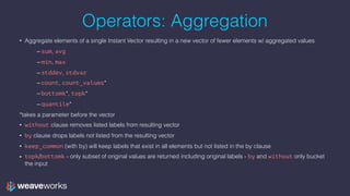 Operators: Aggregation
• Aggregate elements of a single Instant Vector resulting in a new vector of fewer elements w/ aggregated values
– sum, avg
– min, max
– stddev, stdvar
– count, count_values*
– bottomk*, topk*
– quantile*
*takes a parameter before the vector
• without clause removes listed labels from resulting vector
• by clause drops labels not listed from the resulting vector
• keep_common (with by) will keep labels that exist in all elements but not listed in the by clause
• topk/bottomk - only subset of original values are returned including original labels - by and without only bucket
the input
 