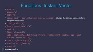 Functions: Instant Vector
• abs(v)
• absent(v)
• ceil(v)
• clamp_max(v, scalar), clamp_min(v, scalar) - clamps the sample values to have
an upper/lower limit
• count_scalar(v)
• drop_common_labels(v)
• exp(v)
• floor(v), round(v)
• label_replace(v, dst_label string, replacement string, src_label
string, regex string)
• ln(v), log2(v), log10(v)
• sort(v), sort_desc(v)
• sqrt(v)
 