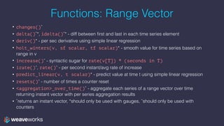 Functions: Range Vector
• changes()ˆ
• delta()˚*, idelta()˚* - diff between first and last in each time series element
• deriv()* - per sec derivative using simple linear regression
• holt_winters(v, sf scalar, tf scalar)* - smooth value for time series based on
range in v
• increase()ˆ - syntactic sugar for rate(v[T]) * (seconds in T)
• irate()ˆ, rate()ˆ - per second instant/avg rate of increase
• predict_linear(v, t scalar)* - predict value at time t using simple linear regression
• resets()ˆ - number of times a counter reset
• <aggregation>_over_time()˚ - aggregate each series of a range vector over time
returning instant vector with per series aggregation results
• ˚returns an instant vector, *should only be used with gauges, ˆshould only be used with
counters
 
