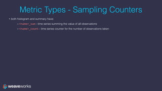 Metric Types - Sampling Counters
• both histogram and summary have:
– <name>_sum - time series summing the value of all observations
– <name>_count - time series counter for the number of observations taken
 