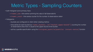 Metric Types - Sampling Counters
• both histogram and summary have:
– <name>_sum - time series summing the value of all observations
– <name>_count - time series counter for the number of observations taken
• histograms:
– buckets are configured on client when creating metrics
– time series for each bucket as <name>_bucket{…,le=“<bucket-upper-bound>”} counting the number
of observations less than or equal to the upper bound of the bucket
– ad-hoc quantile specification using the histogram_quantile(quantile, instant-vector) function
 