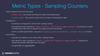 Metric Types - Sampling Counters
• both histogram and summary have:
– <name>_sum - time series summing the value of all observations
– <name>_count - time series counter for the number of observations taken
• histograms:
– buckets are configured on client when creating metrics
– time series for each bucket as <name>_bucket{…,le=“<bucket-upper-bound>”} counting the number
of observations less than or equal to the upper bound of the bucket
– ad-hoc quantile specification using the histogram_quantile(quantile, instant-vector) function
• summaries:
– quantiles are defined on the client when creating metrics
– time series for each quantile as <name>{…,quantile=“<quantile-upper-bound>”} keeping the
streaming quantile calculation from the client
– are generally not aggregatable
 