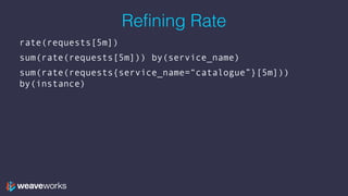 Refining Rate
rate(requests[5m])
sum(rate(requests[5m])) by(service_name)
sum(rate(requests{service_name=“catalogue”}[5m]))
by(instance)
 