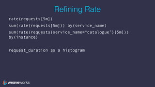 Refining Rate
rate(requests[5m])
sum(rate(requests[5m])) by(service_name)
sum(rate(requests{service_name=“catalogue”}[5m]))
by(instance)
request_duration as a histogram
 