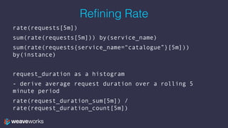 Refining Rate
rate(requests[5m])
sum(rate(requests[5m])) by(service_name)
sum(rate(requests{service_name=“catalogue”}[5m]))
by(instance)
request_duration as a histogram
- derive average request duration over a rolling 5
minute period
rate(request_duration_sum[5m]) /
rate(request_duration_count[5m])
 