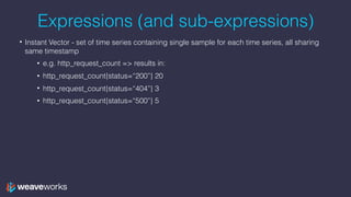Expressions (and sub-expressions)
• Instant Vector - set of time series containing single sample for each time series, all sharing
same timestamp
• e.g. http_request_count => results in:
• http_request_count{status=“200”} 20
• http_request_count{status=“404”} 3
• http_request_count{status=“500”} 5
 