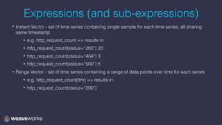 Expressions (and sub-expressions)
• Instant Vector - set of time series containing single sample for each time series, all sharing
same timestamp
• e.g. http_request_count => results in:
• http_request_count{status=“200”} 20
• http_request_count{status=“404”} 3
• http_request_count{status=“500”} 5
• Range Vector - set of time series containing a range of data points over time for each series
• e.g. http_request_count[5m] => results in:
• http_request_count{status=“200”}
 