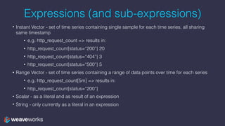 Expressions (and sub-expressions)
• Instant Vector - set of time series containing single sample for each time series, all sharing
same timestamp
• e.g. http_request_count => results in:
• http_request_count{status=“200”} 20
• http_request_count{status=“404”} 3
• http_request_count{status=“500”} 5
• Range Vector - set of time series containing a range of data points over time for each series
• e.g. http_request_count[5m] => results in:
• http_request_count{status=“200”}
• Scalar - as a literal and as result of an expression
• String - only currently as a literal in an expression
 