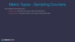 Metric Types - Sampling Counters
• both histogram and summary have:
– <name>_sum - time series summing the value of all ob...
