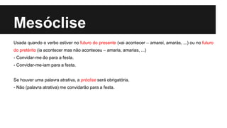 Mesóclise
Usada quando o verbo estiver no futuro do presente (vai acontecer – amarei, amarás, ...) ou no futuro
do pretérito (ia acontecer mas não aconteceu – amaria, amarias, ...)
- Convidar-me-ão para a festa.
- Convidar-me-iam para a festa.
Se houver uma palavra atrativa, a próclise será obrigatória.
- Não (palavra atrativa) me convidarão para a festa.
 