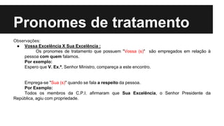 Pronomes de tratamento
Observações:
● Vossa Excelência X Sua Excelência :
Os pronomes de tratamento que possuem "Vossa (s)" são empregados em relação à
pessoa com quem falamos.
Por exemplo:
Espero que V. Ex.ª, Senhor Ministro, compareça a este encontro.
Emprega-se "Sua (s)" quando se fala a respeito da pessoa.
Por Exemplo:
Todos os membros da C.P.I. afirmaram que Sua Excelência, o Senhor Presidente da
República, agiu com propriedade.
 