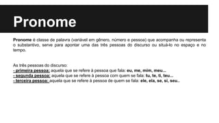Pronome
Pronome é classe de palavra (variável em gênero, número e pessoa) que acompanha ou representa
o substantivo, serve para apontar uma das três pessoas do discurso ou situá-lo no espaço e no
tempo.
As três pessoas do discurso:
- primeira pessoa: aquela que se refere à pessoa que fala: eu, me, mim, meu...
- segunda pessoa: aquela que se refere à pessoa com quem se fala: tu, te, ti, teu...
- terceira pessoa: aquela que se refere à pessoa de quem se fala: ele, ela, se, si, seu..
 
