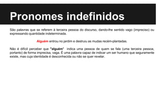 Pronomes indefinidos
São palavras que se referem à terceira pessoa do discurso, dando-lhe sentido vago (impreciso) ou
expressando quantidade indeterminada.
Alguém entrou no jardim e destruiu as mudas recém-plantadas.
Não é difícil perceber que "alguém" indica uma pessoa de quem se fala (uma terceira pessoa,
portanto) de forma imprecisa, vaga. É uma palavra capaz de indicar um ser humano que seguramente
existe, mas cuja identidade é desconhecida ou não se quer revelar.
 