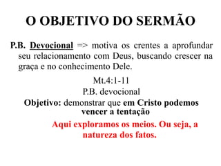O OBJETIVO DO SERMÃO
P.B. Devocional => motiva os crentes a aprofundar
seu relacionamento com Deus, buscando crescer na
graça e no conhecimento Dele.
Mt.4:1-11
P.B. devocional
Objetivo: demonstrar que em Cristo podemos
vencer a tentação
Aqui exploramos os meios. Ou seja, a
natureza dos fatos.
 