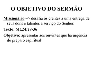 O OBJETIVO DO SERMÃO
Missionário => desafia os crentes a uma entrega de
seus dons e talentos a serviço do Senhor.
Texto: Mt.24:29-36
Objetivo: apresentar aos ouvintes que há urgência
do preparo espiritual
 