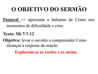 O OBJETIVO DO SERMÃO
Pastoral => apresenta o balsamo de Cristo nos
momentos de dificuldade e crise.
Texto: Mt.7:7-12
Objetivo: levar o ouvinte a compreender Como
alcançar a resposta da oração
Exploram-se as razões e os meios.
 