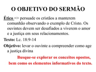 O OBJETIVO DO SERMÃO
Ético => persuade os cristãos a manterem
comunhão observando o exemplo de Cristo. Os
ouvintes devem ser desafiados a viverem o amor
e a justiça em seus relacionamentos.
Texto: Lc. 18:9-14
Objetivo: levar o ouvinte a compreender como age
a justiça divina
Busque-se explorar os conceitos opostos,
bem como os elementos informativos do texto.
 