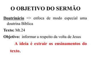 O OBJETIVO DO SERMÃO
Doutrinário => enfoca de modo especial uma
doutrina Bíblica
Texto: Mt.24
Objetivo: informar a respeito da volta de Jesus
A ideia é extrair os ensinamentos do
texto.
 