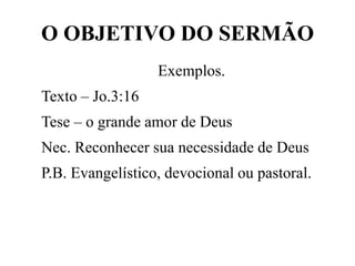 O OBJETIVO DO SERMÃO
Exemplos.
Texto – Jo.3:16
Tese – o grande amor de Deus
Nec. Reconhecer sua necessidade de Deus
P.B. Evangelístico, devocional ou pastoral.
 