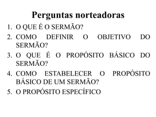 Perguntas norteadoras
1. O QUE É O SERMÃO?
2. COMO DEFINIR O OBJETIVO DO
SERMÃO?
3. O QUE É O PROPÓSITO BÁSICO DO
SERMÃO?
4. COMO ESTABELECER O PROPÓSITO
BÁSICO DE UM SERMÃO?
5. O PROPÓSITO ESPECÍFICO
 
