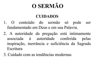 O SERMÃO
CUIDADOS
1. O conteúdo do sermão só pode ser
fundamentado em Deus e em sua Palavra.
2. A autoridade da pregação está intimamente
associada à autoridade conferida pelas
inspiração, inerrância e suficiência da Sagrada
Escritura
3. Cuidado com as tendências modernas
 