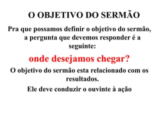 O OBJETIVO DO SERMÃO
Pra que possamos definir o objetivo do sermão,
a pergunta que devemos responder é a
seguinte:
onde desejamos chegar?
O objetivo do sermão esta relacionado com os
resultados.
Ele deve conduzir o ouvinte à ação
 