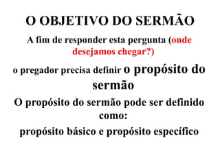 O OBJETIVO DO SERMÃO
A fim de responder esta pergunta (onde
desejamos chegar?)
o pregador precisa definir o propósito do
sermão
O propósito do sermão pode ser definido
como:
propósito básico e propósito específico
 