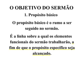 O OBJETIVO DO SERMÃO
1. Propósito básico
O propósito básico é o rumo a ser
seguido no sermão.
É a linha sobre a qual os elementos
funcionais do sermão trabalharão, a
fim de que o propósito específico seja
alcançado.
 