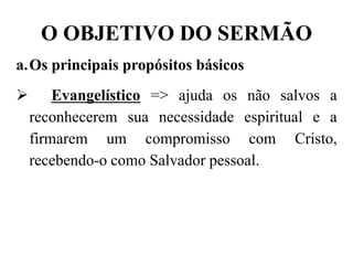 O OBJETIVO DO SERMÃO
a.Os principais propósitos básicos
 Evangelístico => ajuda os não salvos a
reconhecerem sua necessidade espiritual e a
firmarem um compromisso com Cristo,
recebendo-o como Salvador pessoal.
 