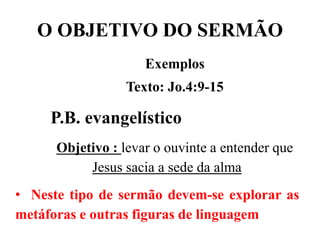 O OBJETIVO DO SERMÃO
Exemplos
Texto: Jo.4:9-15
P.B. evangelístico
Objetivo : levar o ouvinte a entender que
Jesus sacia a sede da alma
• Neste tipo de sermão devem-se explorar as
metáforas e outras figuras de linguagem
 