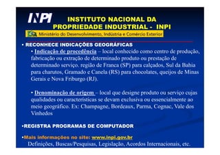 INSTITUTO NACIONAL DA
PROPRIEDADE INDUSTRIAL - INPI
• RECONHECE INDICAÇÕES GEOGRÁFICAS
• Indicação de procedência – local conhecido como centro de produção,
fabricação ou extração de determinado produto ou prestação de
determinado serviço. região de Franca (SP) para calçados, Sul da Bahia
para charutos, Gramado e Canela (RS) para chocolates, queijos de Minas
Gerais e Nova Friburgo (RJ).
• Denominação de origem – local que designe produto ou serviço cujas
qualidades ou características se devam exclusiva ou essencialmente ao
meio geográfico. Ex: Champagne, Bordeaux, Parma, Cognac, Vale dos
Vinhedos
•REGISTRA PROGRAMAS DE COMPUTADOR
•Mais informações no site: www.inpi.gov.br
Definições, Buscas/Pesquisas, Legislação, Acordos Internacionais, etc.
 