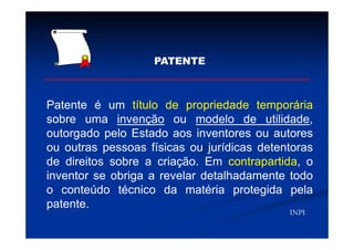 PATENTE
Patente é um título de propriedade temporária
sobre uma invenção ou modelo de utilidade,
outorgado pelo Estado aos inventores ou autores
ou outras pessoas físicas ou jurídicas detentoras
de direitos sobre a criação. Em contrapartida, o
inventor se obriga a revelar detalhadamente todo
o conteúdo técnico da matéria protegida pela
patente.
INPI
 