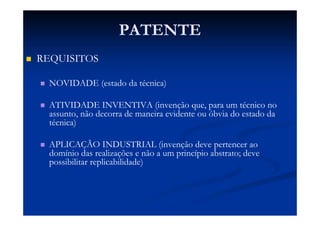 PATENTE
REQUISITOS
NOVIDADE (estado da técnica)
ATIVIDADE INVENTIVA (invenção que, para um técnico no
assunto, não decorra de maneira evidente ou óbvia do estado da
técnica)
APLICAÇÃO INDUSTRIAL (invenção deve pertencer ao
domínio das realizações e não a um princípio abstrato; deve
possibilitar replicabilidade)
 
