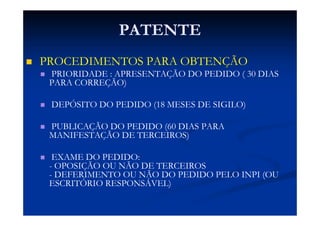 PATENTE
PROCEDIMENTOS PARA OBTENÇÃO
PRIORIDADE : APRESENTAÇÃO DO PEDIDO ( 30 DIAS
PARA CORREÇÃO)
DEPÓSITO DO PEDIDO (18 MESES DE SIGILO)
PUBLICAÇÃO DO PEDIDO (60 DIAS PARA
MANIFESTAÇÃO DE TERCEIROS)
EXAME DO PEDIDO:
- OPOSIÇÃO OU NÃO DE TERCEIROS
- DEFERIMENTO OU NÃO DO PEDIDO PELO INPI (OU
ESCRITÓRIO RESPONSÁVEL)
 