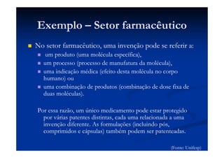 Exemplo – Setor farmacêutico
No setor farmacêutico, uma invenção pode se referir a:
um produto (uma molécula específica),
um processo (processo de manufatura da molécula),
uma indicação médica (efeito desta molécula no corpo
humano) ou
uma combinação de produtos (combinação de dose fixa de
duas moléculas).
Por essa razão, um único medicamento pode estar protegido
por várias patentes distintas, cada uma relacionada a uma
invenção diferente. As formulações (incluindo pós,
comprimidos e cápsulas) também podem ser patenteadas.
(Fonte: Unifesp)
 