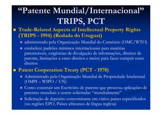 “Patente Mundial/Internacional”
TRIPS, PCT
Trade-Related Aspects of Intellectual Property Rights
(TRIPS - 1994) (Rodada do Uruguai)
administrado pela Organização Mundial do Comércio (OMC/WTO)
estabelece padrões mínimos internacionais para matérias
patenteáveis, exigências de divulgação de informações, direitos de
patente, limitações a esses direitos e meios para fazer cumprir esses
direitos
Patent Cooperation Treaty (PCT - 1978)
Administrado pela Organização Mundial de Propriedade Intelectual
(OMPI – WIPO / UN)
Como construir um Escritório de patente que processa aplicações de
patentes mundiais a serem solicitadas “mundialmente”
Solicitação de depósito concomitante em vários países especificados
(ou regiões EPO, Países africanos de língua inglesa)
 