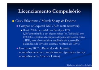 Licenciamento Compulsório
Caso Efavirenz / Merck Sharp & Dohme
Compõe o Coquetel DST/Aids (anti-retroviral)
Desde 2003 era vendido no Brasil por US$
1,60/comprimido e em alguns países (ex. Tailândia) por
US$ 0,65 – política da empresa depende de fatores como
o IDH, mas não considera amplitude do acesso (Ex.
Tailândia é de 60% dos doentes, no Brasil de 100%)*
Em maio/2007 o Brasil decidiu licenciar
compulsoriamente o medicamento (primeira licença
compulsória da América Latina)
* Dados do Ministério da Saúde
 